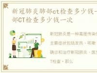 新冠肺炎肺部ct检查多少钱一次，新冠肺部CT检查多少钱一次