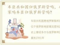 车臣共和国归俄罗斯管吗，车臣是独立国家吗车臣归俄罗斯管吗?