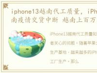 iphone13越南代工质量，iPhone13或因越南疫情交货中断 越南上百万工人逃离工厂