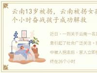 云南13岁被拐，云南被拐女孩被救经过26个小时奋战孩子成功解救