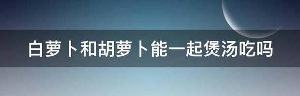 胡萝卜和绿萝卜能一起做馅吃吗？ 白萝卜和胡萝卜能一起吃吗