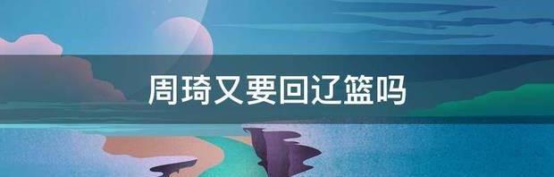 周琦又要回辽篮吗 周琦最新消息新闻