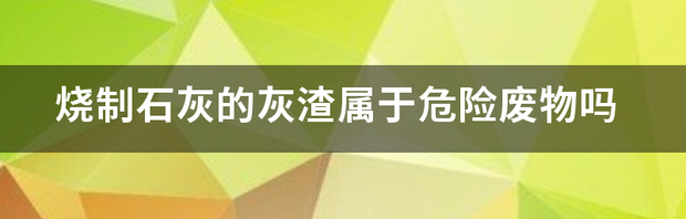 烧制石灰的灰渣属于危险废物吗 生石灰是什么垃圾